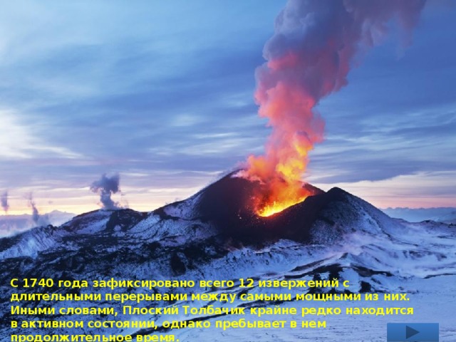 С 1740 года зафиксировано всего 12 извержений с длительными перерывами между самыми мощными из них. Иными словами, Плоский Толбачик крайне редко находится в активном состоянии, однако пребывает в нем продолжительное время. 