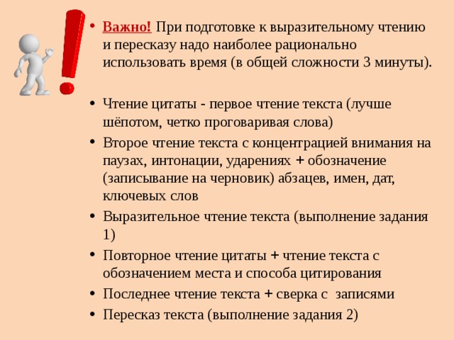 Важно!  При подготовке к выразительному чтению и пересказу надо наиболее рационально использовать время (в общей сложности 3 минуты). Чтение цитаты - первое чтение текста (лучше шёпотом, четко проговаривая слова) Второе чтение текста с концентрацией внимания на паузах, интонации, ударениях + обозначение (записывание на черновик) абзацев, имен, дат, ключевых слов Выразительное чтение текста (выполнение задания 1) Повторное чтение цитаты + чтение текста с обозначением места и способа цитирования Последнее чтение текста + сверка с записями Пересказ текста (выполнение задания 2) 