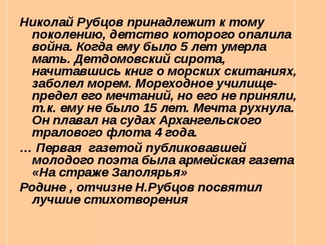 Николай Рубцов принадлежит к тому поколению, детство которого опалила война. Когда ему было 5 лет умерла мать. Детдомовский сирота, начитавшись книг о морских скитаниях, заболел морем. Мореходное училище- предел его мечтаний, но его не приняли, т.к. ему не было 15 лет. Мечта рухнула. Он плавал на судах Архангельского тралового флота 4 года. … Первая газетой публиковавшей молодого поэта была армейская газета «На страже Заполярья» Родине , отчизне Н.Рубцов посвятил лучшие стихотворения