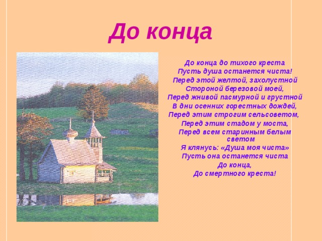 До конца До конца до тихого креста Пусть душа останется чиста! Перед этой желтой, захолустной Стороной березовой моей, Перед жнивой пасмурной и грустной В дни осенних горестных дождей, Перед этим строгим сельсоветом, Перед этим стадом у моста, Перед всем старинным белым светом Я клянусь: «Душа моя чиста» Пусть она останется чиста До конца, До смертного креста!