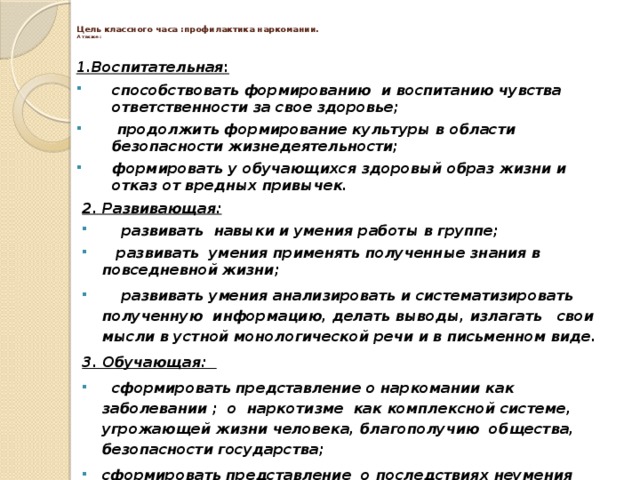  Цель классного часа :профилактика наркомании.  А также :   1.Воспитательная : способствовать формированию и воспитанию чувства ответственности за свое здоровье;  продолжить формирование культуры в области безопасности жизнедеятельности; формировать у обучающихся здоровый образ жизни и отказ от вредных привычек.  2. Развивающая:  развивать навыки и умения работы в группе;  развивать умения применять полученные знания в повседневной жизни;  развивать умения анализировать и систематизировать полученную информацию, делать выводы, излагать свои мысли в устной монологической речи и в письменном виде. 3. Обучающая:  сформировать представление о наркомании как заболевании ; о наркотизме как комплексной системе, угрожающей жизни человека, благополучию общества, безопасности государства; сформировать представление о последствиях неумения сказать «НЕТ».     