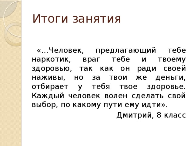 Итоги занятия «…Человек, предлагающий тебе наркотик, враг тебе и твоему здоровью, так как он ради своей наживы, но за твои же деньги, отбирает у тебя твое здоровье. Каждый человек волен сделать свой выбор, по какому пути ему идти». Дмитрий, 8 класс 