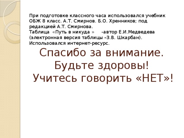 При подготовке классного часа использовался учебник ОБЖ 8 класс. А.Т. Смирнов. Б.О. Хренников; под редакцией А.Т. Смирнова. Таблица «Путь в никуда » -автор Е.И.Медведева (электронная версия таблицы –З.В. Шкарбан). Использовался интернет-ресурс. Спасибо за внимание.  Будьте здоровы!  Учитесь говорить «НЕТ»! 