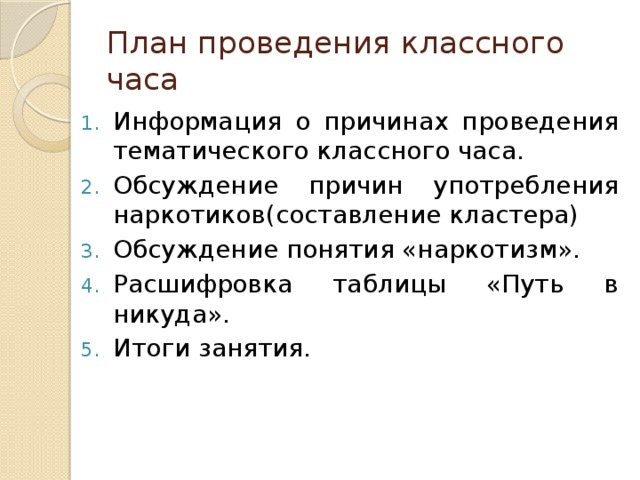 План проведения классного часа Информация о причинах проведения тематического классного часа. Обсуждение причин употребления наркотиков(составление кластера) Обсуждение понятия «наркотизм». Расшифровка таблицы «Путь в никуда». Итоги занятия. 