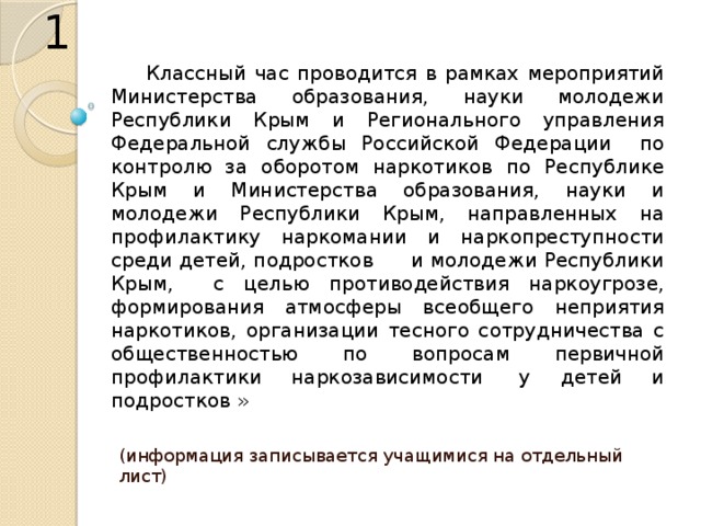 1 Классный час проводится в рамках мероприятий Министерства образования, науки молодежи Республики Крым и Регионального управления Федеральной службы Российской Федерации   по контролю за оборотом наркотиков по Республике Крым и Министерства образования, науки и молодежи Республики Крым, направленных на профилактику наркомании и наркопреступности среди детей, подростков      и молодежи Республики Крым, с целью противодействия наркоугрозе, формирования атмосферы всеобщего неприятия наркотиков, организации тесного сотрудничества с общественностью по вопросам первичной профилактики наркозависимости  у детей и подростков » (информация записывается учащимися на отдельный лист) 