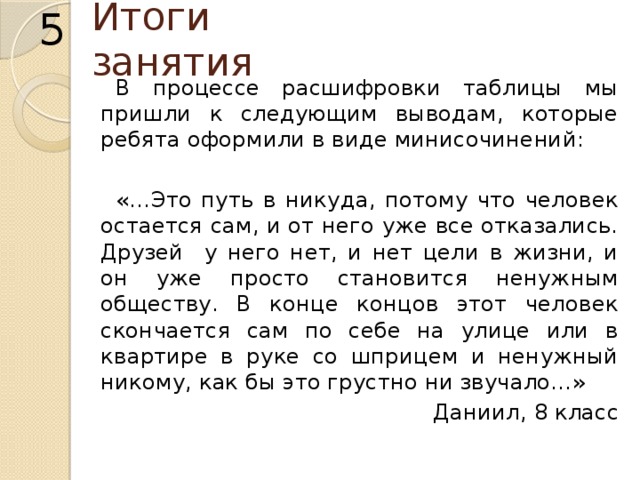 5 Итоги занятия В процессе расшифровки таблицы мы пришли к следующим выводам, которые ребята оформили в виде минисочинений: «…Это путь в никуда, потому что человек остается сам, и от него уже все отказались. Друзей у него нет, и нет цели в жизни, и он уже просто становится ненужным обществу. В конце концов этот человек скончается сам по себе на улице или в квартире в руке со шприцем и ненужный никому, как бы это грустно ни звучало…» Даниил, 8 класс 