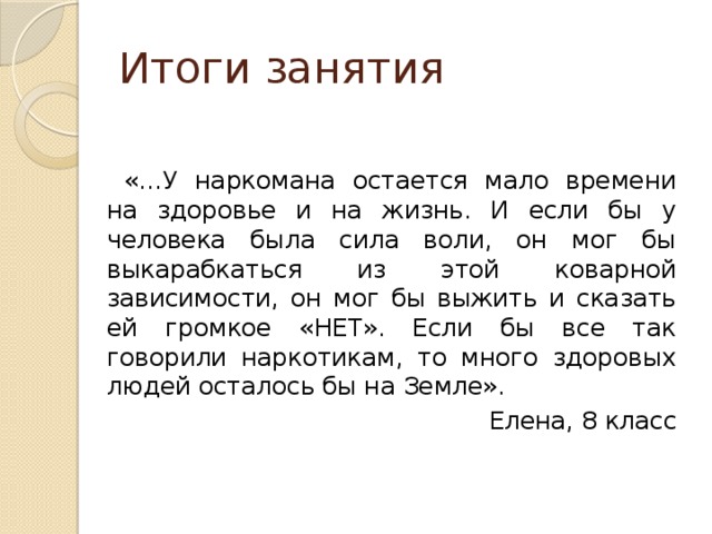 Итоги занятия «…У наркомана остается мало времени на здоровье и на жизнь. И если бы у человека была сила воли, он мог бы выкарабкаться из этой коварной зависимости, он мог бы выжить и сказать ей громкое «НЕТ». Если бы все так говорили наркотикам, то много здоровых людей осталось бы на Земле». Елена, 8 класс 