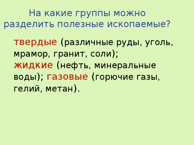 На какие группы можно разделить полезные ископаемые? твердые ( различные руды, уголь, мрамор, гранит, соли ); жидкие ( нефть, минеральные воды ); газовые ( горючие газы, гелий, метан ).     