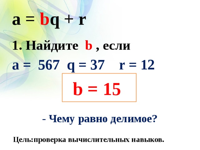 a = b q + r 1. Найдите b , если a = 567 q = 37 r = 12    - Чему равно делимое?  b = 15 Цель:проверка вычислительных навыков.  