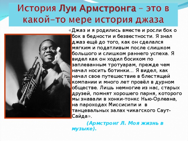  «Джаз и я родились вместе и росли бок о бок в бедности и безвестности. Я знал джаз ещё до того, как он сделался мягким и податливым после слишком большого и слишком раннего успеха. Я видел как он ходил босиком по заплеванным тротуарам, прежде чем начал носить ботинки… Я видел, как начал свое путешествие в блестящей компании и много лет провёл в дурном обществе. Лишь немногие из нас, старых друзей, помнят хорошего парня, которого мы знавали в хонки-тонкс Нью-Орлеана, на пароходах Миссисипи и в танцевальных залах чикагского Саут-Сайда».  (Армстронг Л. Моя жизнь в музыке).  