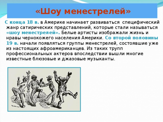 «Шоу менестрелей»  С конца 18 в. в Америке начинает развиваться специфический жанр сатирических представлений, которые стали называться «шоу менестрелей». Белые артисты изображали жизнь и нравы чернокожего населения Америки. Со второй половины 19 в. начали появляться группы менестрелей, состоявшие уже из настоящих афроамериканцев. Из таких трупп профессиональных актеров впоследствии вышли многие известные блюзовые и джазовые музыканты. 