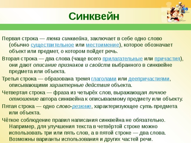 Синквейн  Первая строка —  тема синквейна , заключает в себе одно слово (обычно  существительное  или  местоимение ), которое обозначает объект или предмет, о котором пойдет речь. Вторая строка — два слова (чаще всего  прилагательные  или  причастия ), они дают  описание признаков и свойств  выбранного в синквейне предмета или объекта. Третья строка — образована тремя  глаголами  или  деепричастиями , описывающими  характерные действия  объекта. Четвертая строка — фраза из четырёх слов, выражающая  личное отношение  автора синквейна к описываемому предмету или объекту. Пятая строка — одно  слово- резюме , характеризующее  суть  предмета или объекта. Чёткое соблюдение правил написания синквейна не обязательно. Например, для улучшения текста в четвёртой строке можно использовать три или пять слов, а в пятой строке — два слова. Возможны варианты использования и других частей речи. 