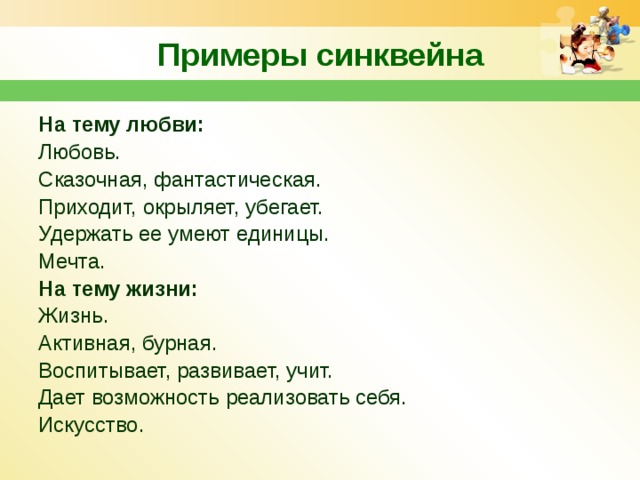Примеры синквейна На тему любви: Любовь. Сказочная, фантастическая. Приходит, окрыляет, убегает. Удержать ее умеют единицы. Мечта. На тему жизни: Жизнь. Активная, бурная. Воспитывает, развивает, учит. Дает возможность реализовать себя. Искусство. 