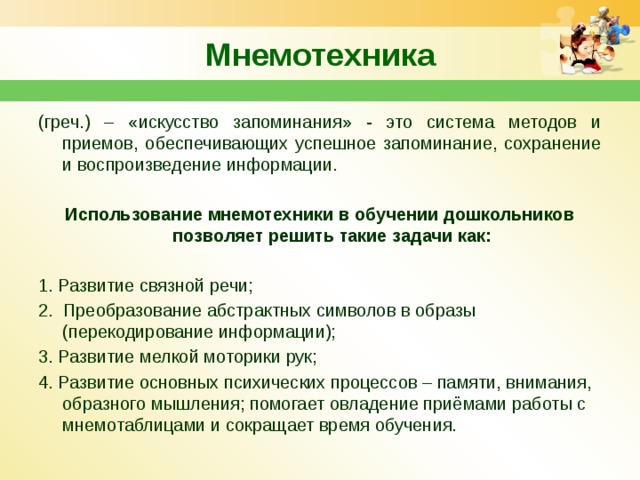 Мнемотехника (греч.) – «искусство запоминания» - это система методов и приемов, обеспечивающих успешное запоминание, сохранение и воспроизведение информации. Использование мнемотехники в обучении дошкольников позволяет решить такие задачи как:  1. Развитие связной речи; 2.  Преобразование абстрактных символов в образы (перекодирование информации); 3. Развитие мелкой моторики рук; 4. Развитие основных психических процессов – памяти, внимания, образного мышления; помогает овладение приёмами работы с мнемотаблицами и сокращает время обучения. 