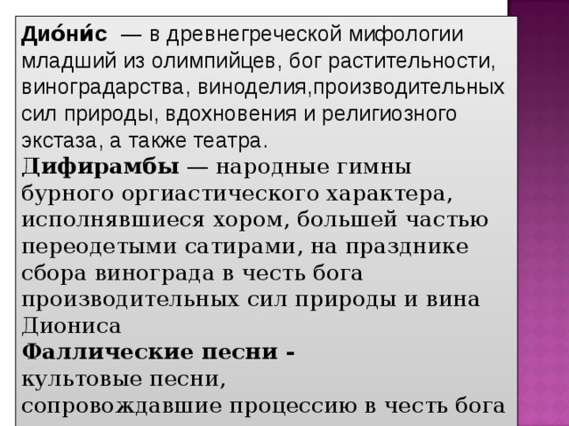 Дио́ни́с    — в древнегреческой мифологии  младший из олимпийцев, бог растительности, виноградарства, виноделия,производительных сил природы, вдохновения и религиозного экстаза, а также театра.  Дифирамбы  — народные гимны бурного оргиастического характера, исполнявшиеся хором, большей частью переодетыми сатирами, на празднике сбора винограда в честь бога производительных сил природы и вина Диониса  Фаллические песни - культовые песни,  сопровождавшие процессию в честь бога  плодородия Диониса. 