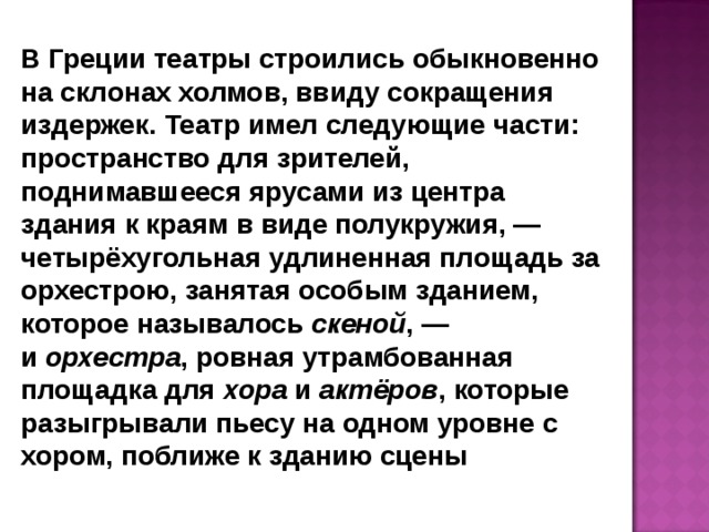 В Греции театры строились обыкновенно на склонах холмов, ввиду сокращения издержек. Театр имел следующие части: пространство для зрителей, поднимавшееся ярусами из центра здания к краям в виде полукружия, — четырёхугольная удлиненная площадь за орхестрою, занятая особым зданием, которое называлось  скеной , — и  орхестра , ровная утрамбованная площадка для  хора  и  актёров , которые разыгрывали пьесу на одном уровне с хором, поближе к зданию сцены  