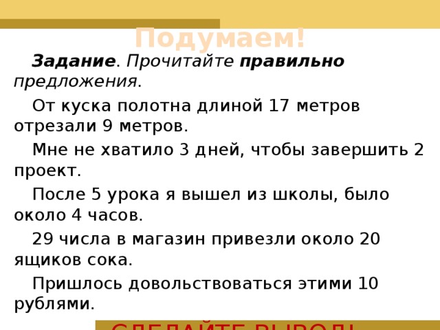 Подумаем! Задание . Прочитайте правильно предложения. От куска полотна длиной 17 метров отрезали 9 метров. Мне не хватило 3 дней, чтобы завершить 2 проект. После 5 урока я вышел из школы, было около 4 часов. 29 числа в магазин привезли около 20 ящиков сока. Пришлось довольствоваться этими 10 рублями. СДЕЛАЙТЕ ВЫВОД! 