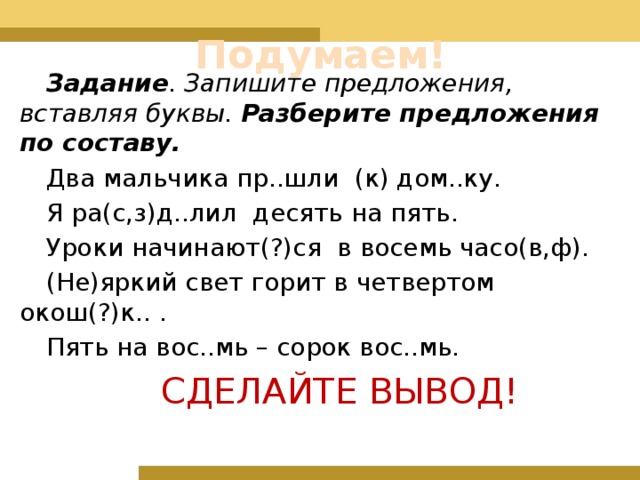 Подумаем! Задание . Запишите предложения, вставляя буквы. Разберите предложения по составу. Два мальчика пр..шли (к) дом..ку. Я ра(с,з)д..лил десять на пять. Уроки начинают(?)ся в восемь часо(в,ф). (Не)яркий свет горит в четвертом окош(?)к.. . Пять на вос..мь – сорок вос..мь. СДЕЛАЙТЕ ВЫВОД! 