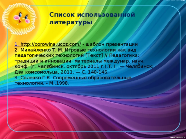 Список использованной литературы 1. http://corowina.ucoz.com/  - шаблон презентации 2. Михайленко Т. М. Игровые технологии как вид педагогических технологий [Текст] // Педагогика: традиции и инновации: материалы междунар. науч. конф. (г. Челябинск, октябрь 2011 г.).Т. I.  — Челябинск: Два комсомольца, 2011. — С. 140-146. 3. Селевко Г.К. Современные образовательные технологии. - М.,1998. 