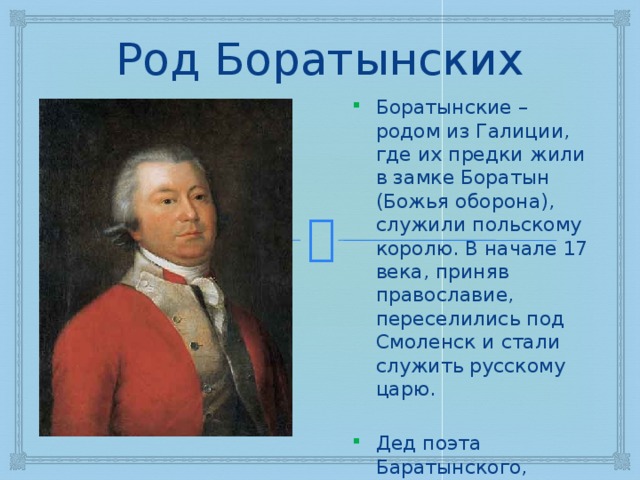 Род Боратынских Боратынские – родом из Галиции, где их предки жили в замке Боратын (Божья оборона), служили польскому королю. В начале 17 века, приняв православие, переселились под Смоленск и стали служить русскому царю. Дед поэта Баратынского, Андрей Васильевич Боратынский (1780). 