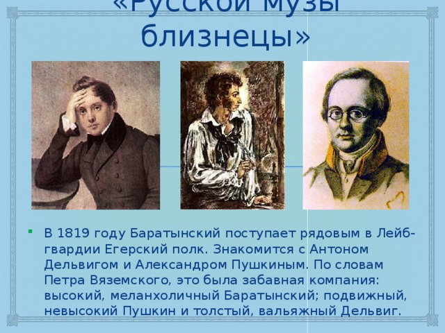 «Русской музы близнецы» В 1819 году Баратынский поступает рядовым в Лейб-гвардии Егерский полк. Знакомится с Антоном Дельвигом и Александром Пушкиным. По словам Петра Вяземского, это была забавная компания: высокий, меланхоличный Баратынский; подвижный, невысокий Пушкин и толстый, вальяжный Дельвиг. 