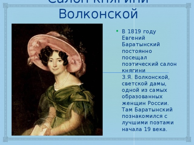 Салон княгини Волконской В 1819 году Евгений Баратынский постоянно посещал поэтический салон княгини З.Я. Волконской, светской дамы, одной из самых образованных женщин России. Там Баратынский познакомился с лучшими поэтами начала 19 века. 