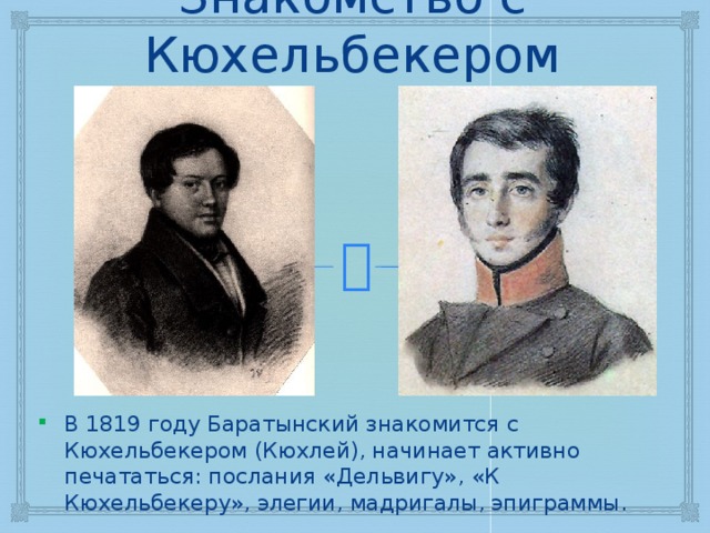 Знакомство с Кюхельбекером В 1819 году Баратынский знакомится с Кюхельбекером (Кюхлей), начинает активно печататься: послания «Дельвигу», «К Кюхельбекеру», элегии, мадригалы, эпиграммы. 