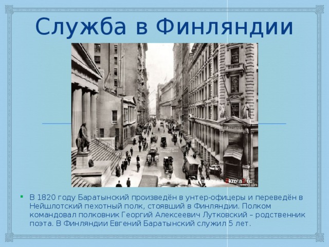 Служба в Финляндии В 1820 году Баратынский произведён в унтер-офицеры и переведён в Нейшлотский пехотный полк, стоявший в Финляндии. Полком командовал полковник Георгий Алексеевич Лутковский – родственник поэта. В Финляндии Евгений Баратынский служил 5 лет. 