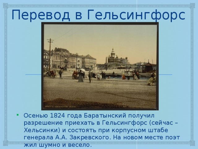 Перевод в Гельсингфорс Осенью 1824 года Баратынский получил разрешение приехать в Гельсингфорс (сейчас – Хельсинки) и состоять при корпусном штабе генерала А.А. Закревского. На новом месте поэт жил шумно и весело. 