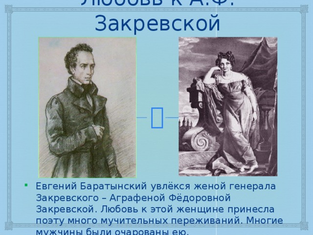 Любовь к А.Ф. Закревской Евгений Баратынский увлёкся женой генерала Закревского – Аграфеной Фёдоровной Закревской. Любовь к этой женщине принесла поэту много мучительных переживаний. Многие мужчины были очарованы ею. 