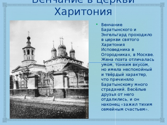 Венчание в церкви Харитония Венчание Баратынского и Энгельгард проходило в церкви святого Харитония Исповедника в Огородниках, в Москве. Жена поэта отличалась умом, тонким вкусом, но имела неспокойный и твёрдый характер, что причиняло Баратынскому много страданий. Весёлые друзья от него отдалились, и он наконец «зажил тихим семейным счастьем». 