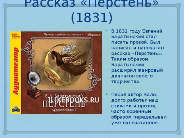 Рассказ «Перстень» (1831) В 1831 году Евгений Баратынский стал писать прозой. Был написан и напечатан рассказ «Перстень». Таким образом, Баратынский расширил жанровый диапазон своего творчества. Писал автор мало, долго работал над стихами и прозой, часто коренным образом переделывал уже напечатанное. 