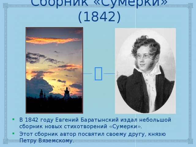 Сборник «Сумерки» (1842) В 1842 году Евгений Баратынский издал небольшой сборник новых стихотворений «Сумерки». Этот сборник автор посвятил своему другу, князю Петру Вяземскому. 