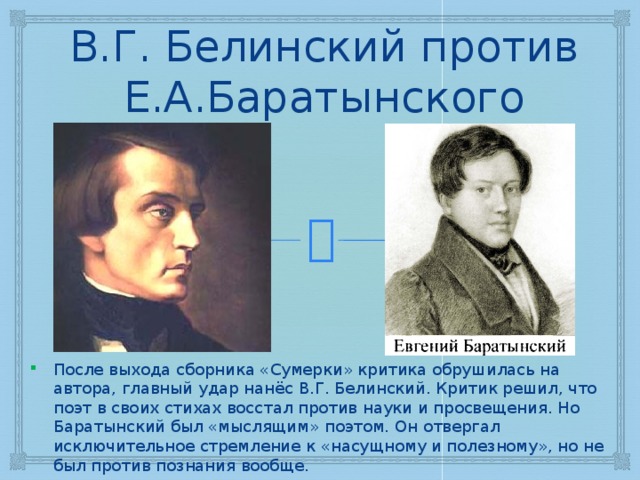 В.Г. Белинский против Е.А.Баратынского После выхода сборника «Сумерки» критика обрушилась на автора, главный удар нанёс В.Г. Белинский. Критик решил, что поэт в своих стихах восстал против науки и просвещения. Но Баратынский был «мыслящим» поэтом. Он отвергал исключительное стремление к «насущному и полезному», но не был против познания вообще. 