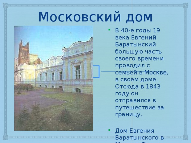 Московский дом В 40-е годы 19 века Евгений Баратынский большую часть своего времени проводил с семьёй в Москве, в своём доме. Отсюда в 1843 году он отправился в путешествие за границу. Дом Евгения Баратынского в Москве. Осень 1843 г. 