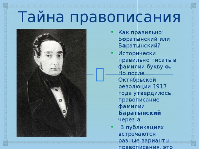 Тайна правописания Как правильно: Б о ратынский или Б а ратынский? Исторически правильно писать в фамилии букву о. Но после Октябрьской революции 1917 года утвердилось правописание фамилии Баратынский через а .  В публикациях встречаются разные варианты правописания, это зависит от времени выхода статьи или поэтического сборника. 