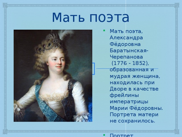 Мать поэта Мать поэта, Александра Фёдоровна Баратынская-Черепанова (1776 - 1852), образованная и мудрая женщина, находилась при Дворе в качестве фрейлины императрицы Марии Фёдоровны. Портрета матери не сохранилось. Портрет императрицы Марии Фёдоровны 