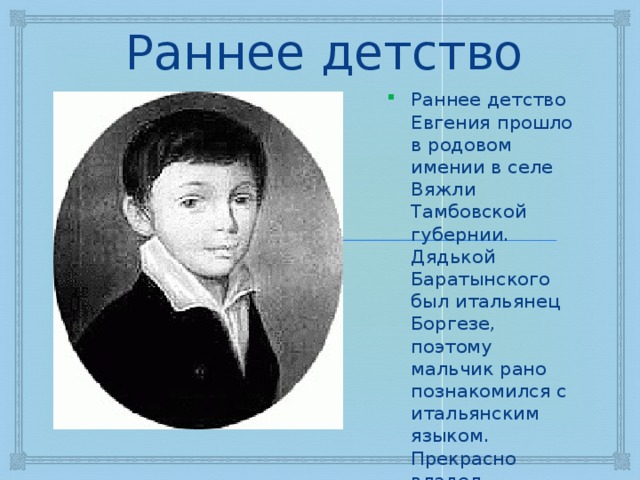 Раннее детство Раннее детство Евгения прошло в родовом имении в селе Вяжли Тамбовской губернии. Дядькой Баратынского был итальянец Боргезе, поэтому мальчик рано познакомился с итальянским языком. Прекрасно владел французским языком – свободно говорил и писал с 8 лет. 