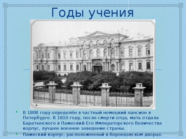 Годы учения В 1808 году определён в частный немецкий пансион в Петербурге. В 1810 году, после смерти отца, мать отдала Баратынского в Пажеский Его Императорского Величества корпус, лучшее военное заведение страны. Пажеский корпус, расположенный в Воронцовском дворце. 