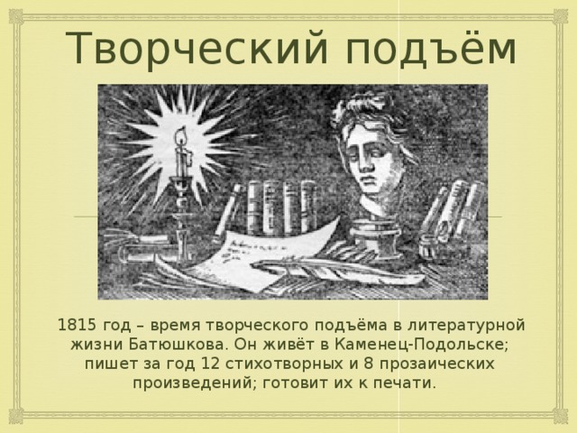 Творческий подъём  1815 год – время творческого подъёма в литературной жизни Батюшкова. Он живёт в Каменец-Подольске; пишет за год 12 стихотворных и 8 прозаических произведений; готовит их к печати. 