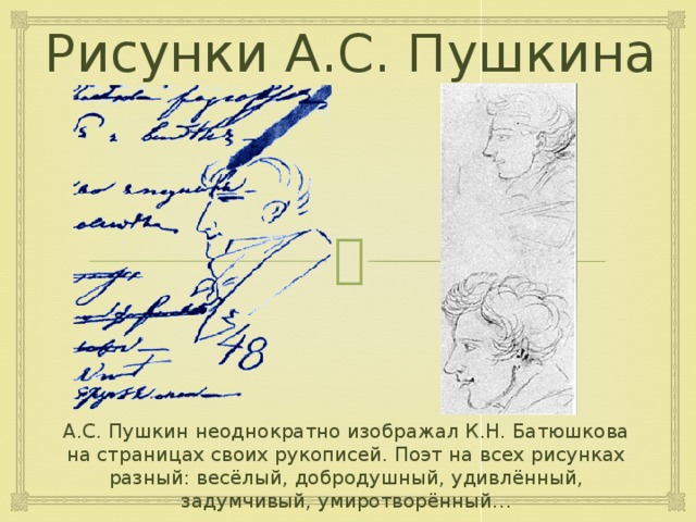 Рисунки А.С. Пушкина А.С. Пушкин неоднократно изображал К.Н. Батюшкова на страницах своих рукописей. Поэт на всех рисунках разный: весёлый, добродушный, удивлённый, задумчивый, умиротворённый… 