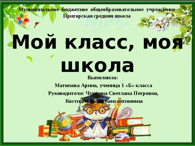 Муниципальное бюджетное общеобразовательное учреждение Пригорская средняя школа   Мой класс, моя школа Выполнила: Матюхова Арина, ученица 1 «Б» класса Руководители: Чуркина Светлана Петровна,  Костиди Ирина Консантиновна  