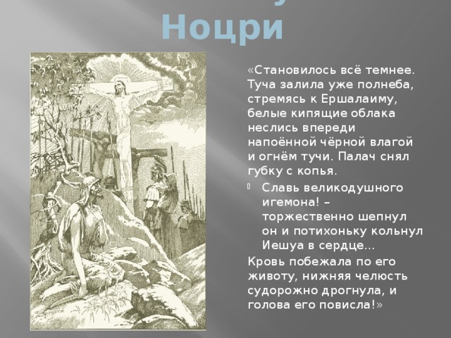 Казнь Иешуа Га-Ноцри «Становилось всё темнее. Туча залила уже полнеба, стремясь к Ершалаиму, белые кипящие облака неслись впереди напоённой чёрной влагой и огнём тучи. Палач снял губку с копья. Славь великодушного игемона! – торжественно шепнул он и потихоньку кольнул Иешуа в сердце… Кровь побежала по его животу, нижняя челюсть судорожно дрогнула, и голова его повисла!» 