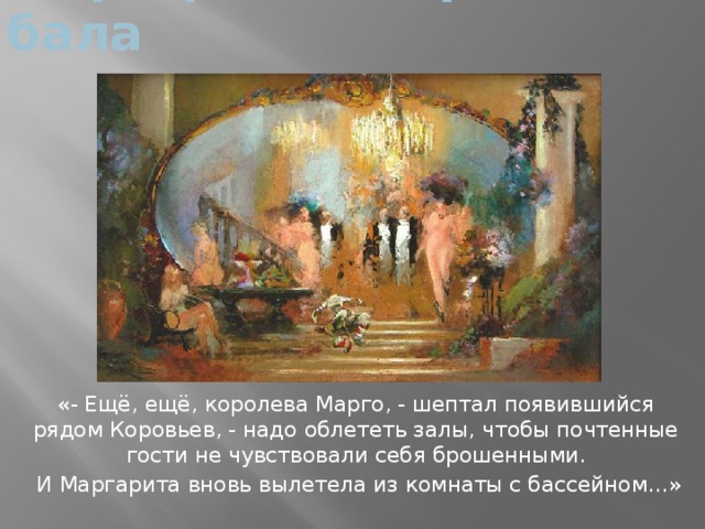 Маргарита – королева бала «- Ещё, ещё, королева Марго, - шептал появившийся рядом Коровьев, - надо облететь залы, чтобы почтенные гости не чувствовали себя брошенными.  И Маргарита вновь вылетела из комнаты с бассейном…»  