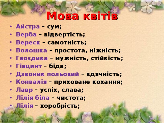 Мова квітів Айстра – сум; Верба – відвертість; Вереск – самотність; Волошка – простота, ніжність; Гвоздика – мужність, стійкість; Гіацинт – біда; Дзвоник польовий – вдячність; Конвалія – приховане кохання; Лавр – успіх, слава; Лілія біла – чистота; Лілія – хоробрість;  