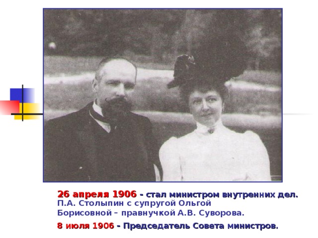 26 апреля 1906 - стал министром внутренних дел. П.А. Столыпин с супругой Ольгой Борисовной – правнучкой А.В. Суворова. 8 июля 1906  - Председатель Совета министров. 
