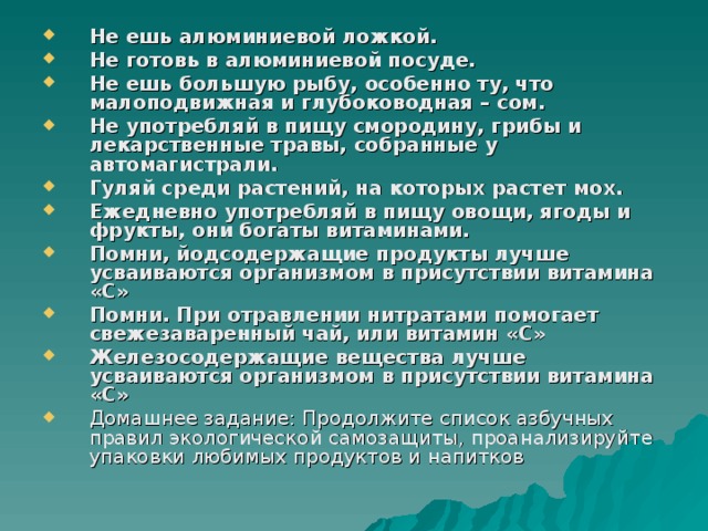 Не ешь алюминиевой ложкой. Не готовь в алюминиевой посуде. Не ешь большую рыбу, особенно ту, что малоподвижная и глубоководная – сом. Не употребляй в пищу смородину, грибы и лекарственные травы, собранные у автомагистрали. Гуляй среди растений, на которых растет мох. Ежедневно употребляй в пищу овощи, ягоды и фрукты, они богаты витаминами. Помни, йодсодержащие продукты лучше усваиваются организмом в присутствии витамина «С» Помни. При отравлении нитратами помогает свежезаваренный чай, или витамин «С» Железосодержащие вещества лучше усваиваются организмом в присутствии витамина «С» Домашнее задание: Продолжите список азбучных правил экологической самозащиты, проанализируйте упаковки любимых продуктов и напитков 