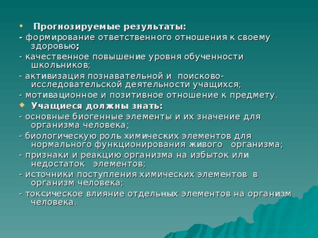  Прогнозируемые результаты: - формирование ответственного отношения к своему здоровью ; - качественное повышение уровня обученности школьников; - активизация познавательной и поисково-исследовательской деятельности учащихся; - мотивационное и позитивное отношение к предмету. Учащиеся должны знать: - основные биогенные элементы и их значение для организма человека; - биологическую роль химических элементов для нормального функционирования живого организма; - признаки и реакцию организма на избыток или недостаток элементов; - источники поступления химических элементов в организм человека; - токсическое влияние отдельных элементов на организм человека. 