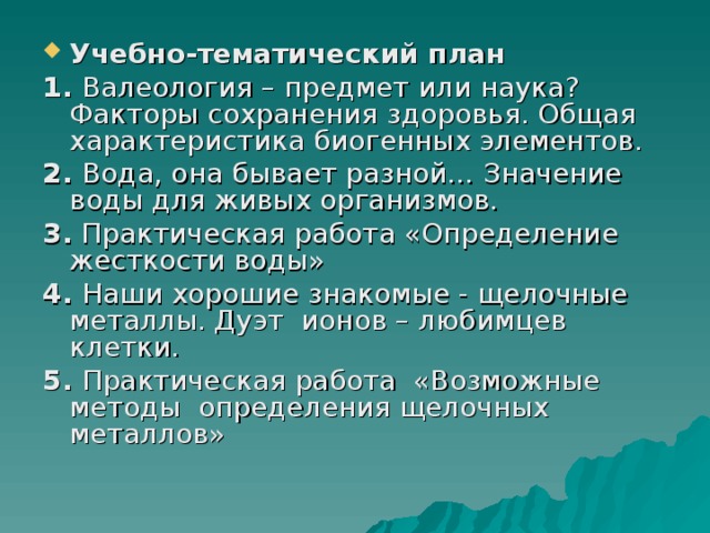 Учебно-тематический план 1. Валеология – предмет или наука? Факторы сохранения здоровья. Общая характеристика биогенных элементов. 2. Вода, она бывает разной… Значение воды для живых организмов. 3. Практическая работа «Определение жесткости воды» 4. Наши хорошие знакомые - щелочные металлы. Дуэт ионов – любимцев клетки. 5. Практическая работа «Возможные методы определения щелочных металлов» 