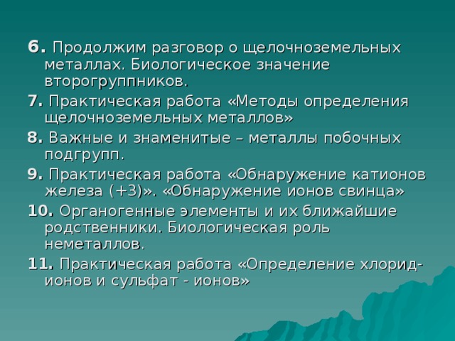  6. Продолжим разговор о щелочноземельных металлах. Биологическое значение второгруппников. 7. Практическая работа «Методы определения щелочноземельных металлов» 8. Важные и знаменитые – металлы побочных подгрупп. 9. Практическая работа «Обнаружение катионов железа (+3)». «Обнаружение ионов свинца» 10. Органогенные элементы и их ближайшие родственники. Биологическая роль неметаллов. 11. Практическая работа «Определение хлорид-ионов и сульфат - ионов» 